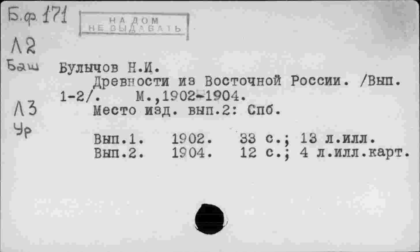 ﻿d на дом I
НЕ ВЫДА В A T b I
Л2
Баил Булычов Н.И.
Древности из Восточной России. /Вып.
1-2/.	М.,1902-1904.
Лэ Место изд. вып.2: Спб.
Вып.1.	1902.	33 с.; 13 л.илл.
Вып.2.	1904.	12 с.; 4 л.илл.карт.